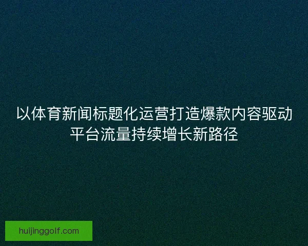 以体育新闻标题化运营打造爆款内容驱动平台流量持续增长新路径