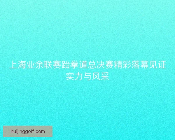 上海业余联赛跆拳道总决赛精彩落幕见证实力与风采