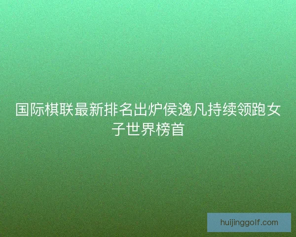 国际棋联最新排名出炉侯逸凡持续领跑女子世界榜首