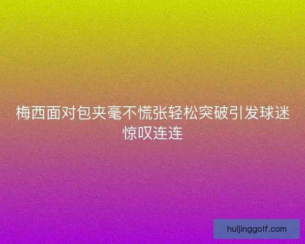梅西面对包夹毫不慌张轻松突破引发球迷惊叹连连