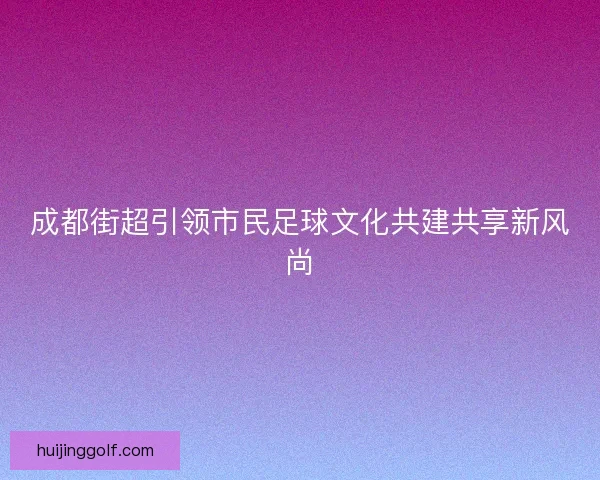 成都街超引领市民足球文化共建共享新风尚