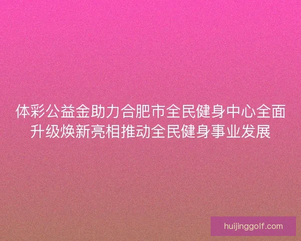 体彩公益金助力合肥市全民健身中心全面升级焕新亮相推动全民健身事业发展
